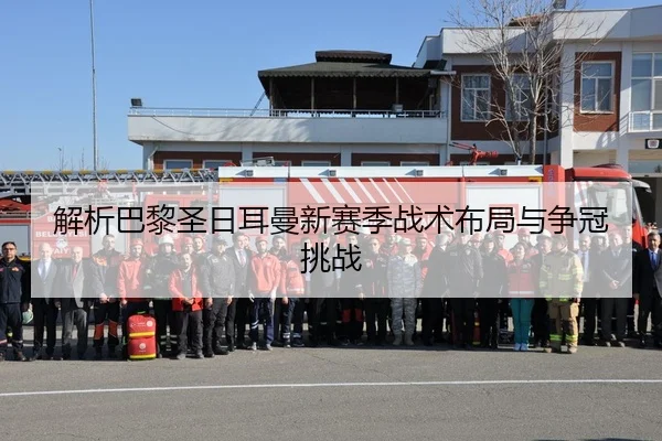 解析巴黎圣日耳曼新赛季战术布局与争冠挑战